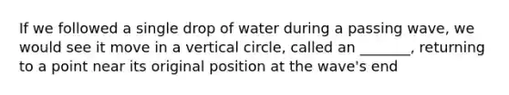 If we followed a single drop of water during a passing wave, we would see it move in a vertical circle, called an _______, returning to a point near its original position at the wave's end