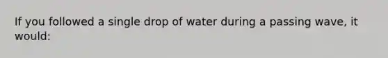 If you followed a single drop of water during a passing wave, it would: