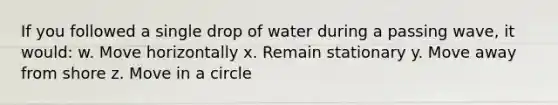 If you followed a single drop of water during a passing wave, it would: w. Move horizontally x. Remain stationary y. Move away from shore z. Move in a circle