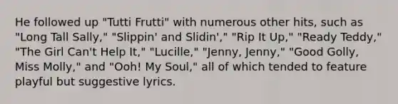 He followed up "Tutti Frutti" with numerous other hits, such as "Long Tall Sally," "Slippin' and Slidin'," "Rip It Up," "Ready Teddy," "The Girl Can't Help It," "Lucille," "Jenny, Jenny," "Good Golly, Miss Molly," and "Ooh! My Soul," all of which tended to feature playful but suggestive lyrics.