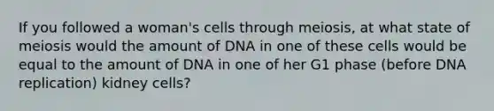 If you followed a woman's cells through meiosis, at what state of meiosis would the amount of DNA in one of these cells would be equal to the amount of DNA in one of her G1 phase (before <a href='https://www.questionai.com/knowledge/kofV2VQU2J-dna-replication' class='anchor-knowledge'>dna replication</a>) kidney cells?