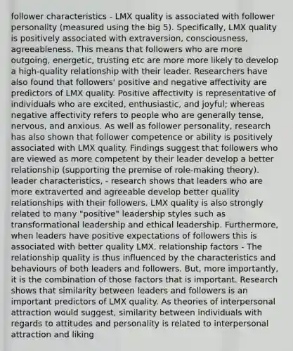 follower characteristics - LMX quality is associated with follower personality (measured using the big 5). Specifically, LMX quality is positively associated with extraversion, consciousness, agreeableness. This means that followers who are more outgoing, energetic, trusting etc are more more likely to develop a high-quality relationship with their leader. Researchers have also found that followers' positive and negative affectivity are predictors of LMX quality. Positive affectivity is representative of individuals who are excited, enthusiastic, and joyful; whereas negative affectivity refers to people who are generally tense, nervous, and anxious. As well as follower personality, research has also shown that follower competence or ability is positively associated with LMX quality. Findings suggest that followers who are viewed as more competent by their leader develop a better relationship (supporting the premise of role-making theory). leader characteristics, - research shows that leaders who are more extraverted and agreeable develop better quality relationships with their followers. LMX quality is also strongly related to many "positive" leadership styles such as transformational leadership and ethical leadership. Furthermore, when leaders have positive expectations of followers this is associated with better quality LMX. relationship factors - The relationship quality is thus influenced by the characteristics and behaviours of both leaders and followers. But, more importantly, it is the combination of those factors that is important. Research shows that similarity between leaders and followers is an important predictors of LMX quality. As theories of interpersonal attraction would suggest, similarity between individuals with regards to attitudes and personality is related to interpersonal attraction and liking