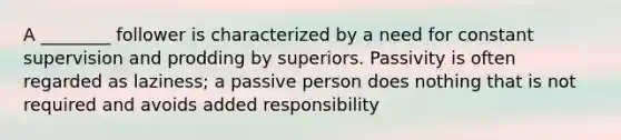 A ________ follower is characterized by a need for constant supervision and prodding by superiors. Passivity is often regarded as laziness; a passive person does nothing that is not required and avoids added responsibility