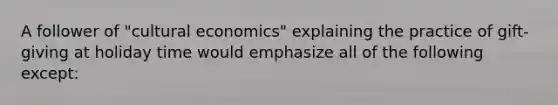 A follower of "cultural economics" explaining the practice of gift-giving at holiday time would emphasize all of the following except: