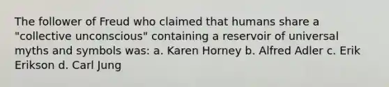 The follower of Freud who claimed that humans share a "collective unconscious" containing a reservoir of universal myths and symbols was: a. Karen Horney b. Alfred Adler c. Erik Erikson d. Carl Jung