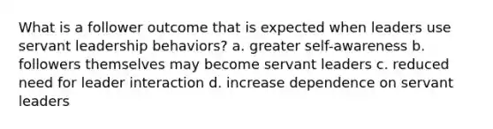 What is a follower outcome that is expected when leaders use servant leadership behaviors? a. greater self-awareness b. followers themselves may become servant leaders c. reduced need for leader interaction d. increase dependence on servant leaders