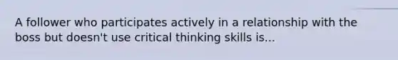 A follower who participates actively in a relationship with the boss but doesn't use critical thinking skills is...