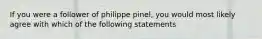 If you were a follower of philippe pinel, you would most likely agree with which of the following statements