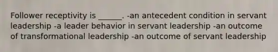 Follower receptivity is ______. -an antecedent condition in servant leadership -a leader behavior in servant leadership -an outcome of transformational leadership -an outcome of servant leadership