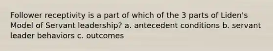 Follower receptivity is a part of which of the 3 parts of Liden's Model of Servant leadership? a. antecedent conditions b. servant leader behaviors c. outcomes