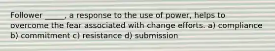 Follower _____, a response to the use of power, helps to overcome the fear associated with change efforts. a) compliance b) commitment c) resistance d) submission