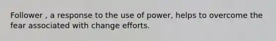 Follower , a response to the use of power, helps to overcome the fear associated with change efforts.