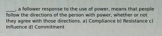 ____, a follower response to the use of power, means that people follow the directions of the person with power, whether or not they agree with those directions. a) Compliance b) Resistance c) Influence d) Commitment