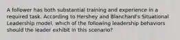 A follower has both substantial training and experience in a required task. According to Hershey and Blanchard's Situational Leadership model, which of the following leadership behaviors should the leader exhibit in this scenario?