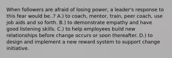 When followers are afraid of losing power, a leader's response to this fear would be..? A.) to coach, mentor, train, peer coach, use job aids and so forth. B.) to demonstrate empathy and have good listening skills. C.) to help employees build new relationships before change occurs or soon thereafter. D.) to design and implement a new reward system to support change initiative.