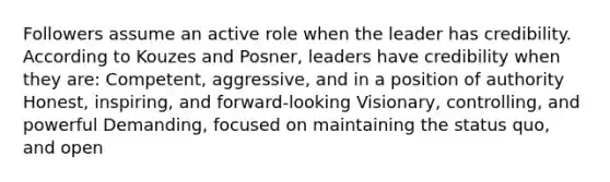 Followers assume an active role when the leader has credibility. According to Kouzes and Posner, leaders have credibility when they are: Competent, aggressive, and in a position of authority Honest, inspiring, and forward-looking Visionary, controlling, and powerful Demanding, focused on maintaining the status quo, and open