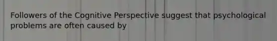Followers of the Cognitive Perspective suggest that psychological problems are often caused by