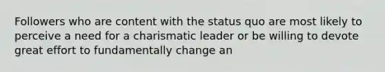 Followers who are content with the status quo are most likely to perceive a need for a charismatic leader or be willing to devote great effort to fundamentally change an