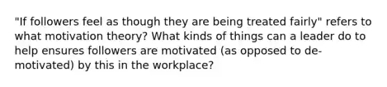 "If followers feel as though they are being treated fairly" refers to what motivation theory? What kinds of things can a leader do to help ensures followers are motivated (as opposed to de-motivated) by this in the workplace?