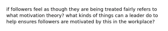 if followers feel as though they are being treated fairly refers to what motivation theory? what kinds of things can a leader do to help ensures followers are motivated by this in the workplace?