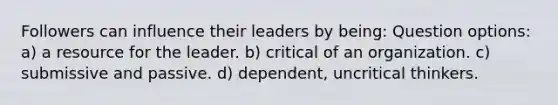 Followers can influence their leaders by being: Question options: a) a resource for the leader. b) critical of an organization. c) submissive and passive. d) dependent, uncritical thinkers.