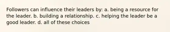 Followers can influence their leaders by: a. being a resource for the leader. b. building a relationship. c. helping the leader be a good leader. d. all of these choices