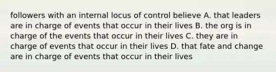 followers with an internal locus of control believe A. that leaders are in charge of events that occur in their lives B. the org is in charge of the events that occur in their lives C. they are in charge of events that occur in their lives D. that fate and change are in charge of events that occur in their lives