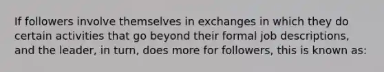 If followers involve themselves in exchanges in which they do certain activities that go beyond their formal job descriptions, and the leader, in turn, does more for followers, this is known as: