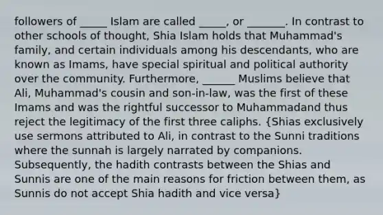 followers of _____ Islam are called _____, or _______. In contrast to other schools of thought, Shia Islam holds that Muhammad's family, and certain individuals among his descendants, who are known as Imams, have special spiritual and political authority over the community. Furthermore, ______ Muslims believe that Ali, Muhammad's cousin and son-in-law, was the first of these Imams and was the rightful successor to Muhammadand thus reject the legitimacy of the first three caliphs. (Shias exclusively use sermons attributed to Ali, in contrast to the Sunni traditions where the sunnah is largely narrated by companions. Subsequently, the hadith contrasts between the Shias and Sunnis are one of the main reasons for friction between them, as Sunnis do not accept Shia hadith and vice versa)