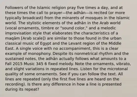 Followers of the Islamic religion pray five times a day, and at these times the call to prayer—the adhān—is recited (or more typically broadcast) from the minarets of mosques in the Islamic world. The stylistic elements of the adhān in the Arab world (vocal ornaments, timbre or "sound color," and a melodic improvisation style that elaborates the characteristics of a maqām [Arab scale]) are similar to those found in the urban classical music of Egypt and the Levant region of the Middle East. A single voice with no accompaniment, this is a clear example of monophony. Despite its nonmetrical rhythm and the sustained notes, the adhān actually follows what amounts to a Fall 2015 Music 345 6 fixed melody. Note the ornaments, vibrato, and slight variations in repeated lines. Listen for the microtonal quality of some ornaments. See if you can follow the text. All lines are repeated (only the first five lines are heard on the recording). Is there any difference in how a line is presented during its repeat?