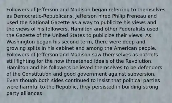 Followers of Jefferson and Madison began referring to themselves as Democratic-Republicans. Jefferson hired Philip Freneau and used the National Gazette as a way to publicize his views and the views of his followers. Hamilton and other Federalists used the Gazette of the United States to publicize their views. As Washington began his second term, there were deep and growing splits in his cabinet and among the American people. Followers of Jefferson and Madison saw themselves as patriots still fighting for the now threatened ideals of the Revolution. Hamilton and his followers believed themselves to be defenders of the Constitution and good government against subversion. Even though both sides continued to insist that political parties were harmful to the Republic, they persisted in building strong party alliances