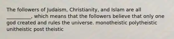 The followers of Judaism, Christianity, and Islam are all __________, which means that the followers believe that only one god created and rules the universe. monotheistic polytheistic unitheistic post theistic