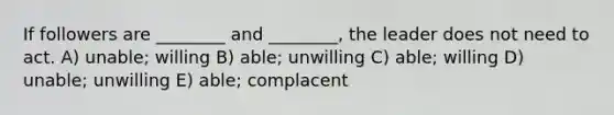 If followers are ________ and ________, the leader does not need to act. A) unable; willing B) able; unwilling C) able; willing D) unable; unwilling E) able; complacent