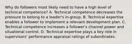 Why do followers most likely need to have a high level of technical competence? A. Technical competence decreases the pressure to belong to a leader's in-group. B. Technical expertise enables a follower to implement a relevant development plan. C. Technical competence increases a follower's channel power and situational control. D. Technical expertise plays a key role in supervisors' performance appraisal ratings of subordinates.