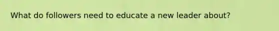 What do followers need to educate a new leader about?