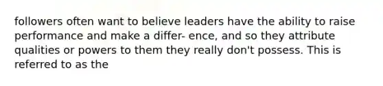 followers often want to believe leaders have the ability to raise performance and make a differ- ence, and so they attribute qualities or powers to them they really don't possess. This is referred to as the