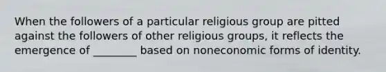 When the followers of a particular religious group are pitted against the followers of other religious groups, it reflects the emergence of ________ based on noneconomic forms of identity.