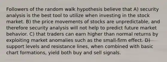 Followers of the random walk hypothesis believe that A) security analysis is the best tool to utilize when investing in the stock market. B) the price movements of stocks are unpredictable, and therefore security analysis will not help to predict future market behavior. C) that traders can earn higher than normal returns by exploiting market anomalies such as the small-firm effect. D) support levels and resistance lines, when combined with basic chart formations, yield both buy and sell signals.