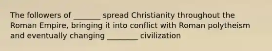 The followers of _______ spread Christianity throughout the Roman Empire, bringing it into conflict with Roman polytheism and eventually changing ________ civilization