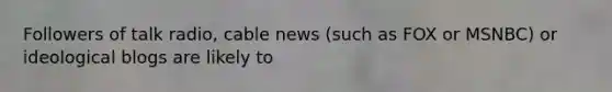 Followers of talk radio, cable news (such as FOX or MSNBC) or ideological blogs are likely to ​