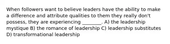 When followers want to believe leaders have the ability to make a difference and attribute qualities to them they really don't possess, they are experiencing ________. A) the leadership mystique B) the romance of leadership C) leadership substitutes D) <a href='https://www.questionai.com/knowledge/kWXmQYRDZ1-transformational-leadership' class='anchor-knowledge'>transformational leadership</a>