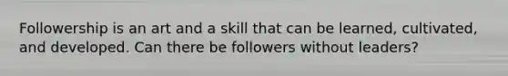 Followership is an art and a skill that can be learned, cultivated, and developed. Can there be followers without leaders?