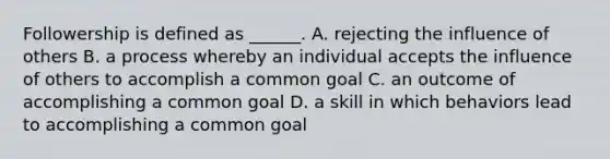 Followership is defined as ______. A. rejecting the influence of others B. a process whereby an individual accepts the influence of others to accomplish a common goal C. an outcome of accomplishing a common goal D. a skill in which behaviors lead to accomplishing a common goal