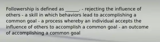 Followership is defined as ______. - rejecting the influence of others - a skill in which behaviors lead to accomplishing a common goal - a process whereby an individual accepts the influence of others to accomplish a common goal - an outcome of accomplishing a common goal