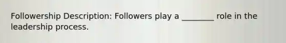 Followership Description: Followers play a ________ role in the leadership process.