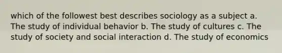 which of the followest best describes sociology as a subject a. The study of individual behavior b. The study of cultures c. The study of society and social interaction d. The study of economics