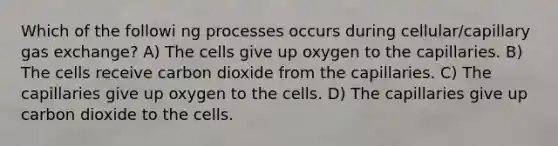 Which of the followi ng processes occurs during cellular/capillary <a href='https://www.questionai.com/knowledge/kU8LNOksTA-gas-exchange' class='anchor-knowledge'>gas exchange</a>? A) The cells give up oxygen to the capillaries. B) The cells receive carbon dioxide from the capillaries. C) The capillaries give up oxygen to the cells. D) The capillaries give up carbon dioxide to the cells.