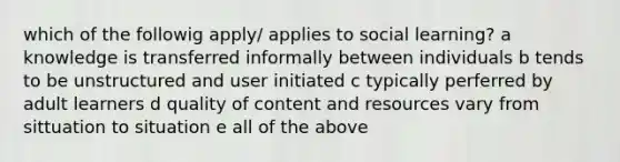 which of the followig apply/ applies to social learning? a knowledge is transferred informally between individuals b tends to be unstructured and user initiated c typically perferred by adult learners d quality of content and resources vary from sittuation to situation e all of the above