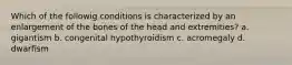 Which of the followig conditions is characterized by an enlargement of the bones of the head and extremities? a. gigantism b. congenital hypothyroidism c. acromegaly d. dwarfism