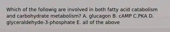 Which of the followig are involved in both fatty acid catabolism and carbohydrate metabolism? A. glucagon B. cAMP C.PKA D. glyceraldehyde-3-phosphate E. all of the above